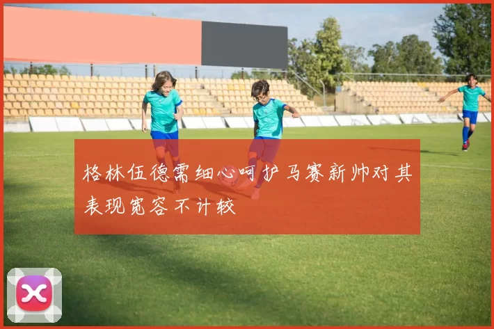 格林伍德需细心呵护马赛新帅对其表现宽容不计较