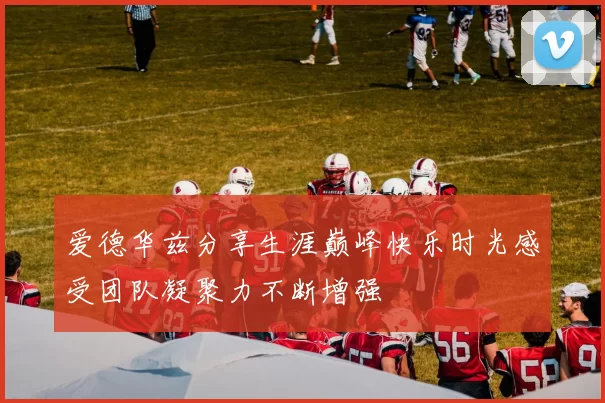 爱德华兹分享生涯巅峰快乐时光感受团队凝聚力不断增强