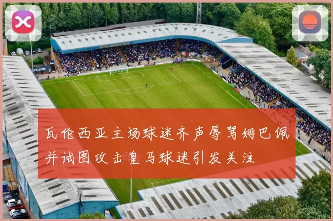 瓦伦西亚主场球迷齐声辱骂姆巴佩并试图攻击皇马球迷引发关注