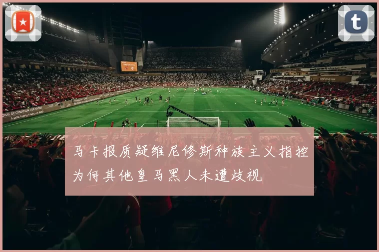 马卡报质疑维尼修斯种族主义指控为何其他皇马黑人未遭歧视