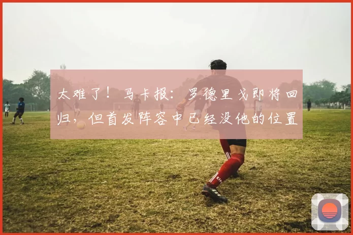 太难了！马卡报：罗德里戈即将回归，但首发阵容中已经没他的位置