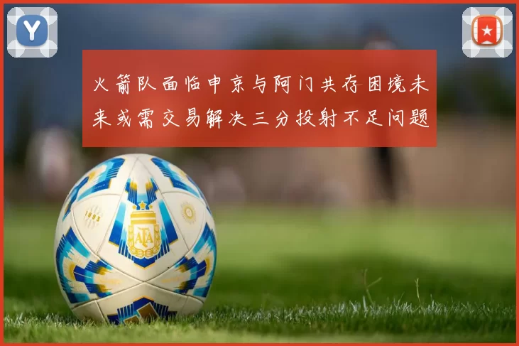 火箭队面临申京与阿门共存困境未来或需交易解决三分投射不足问题