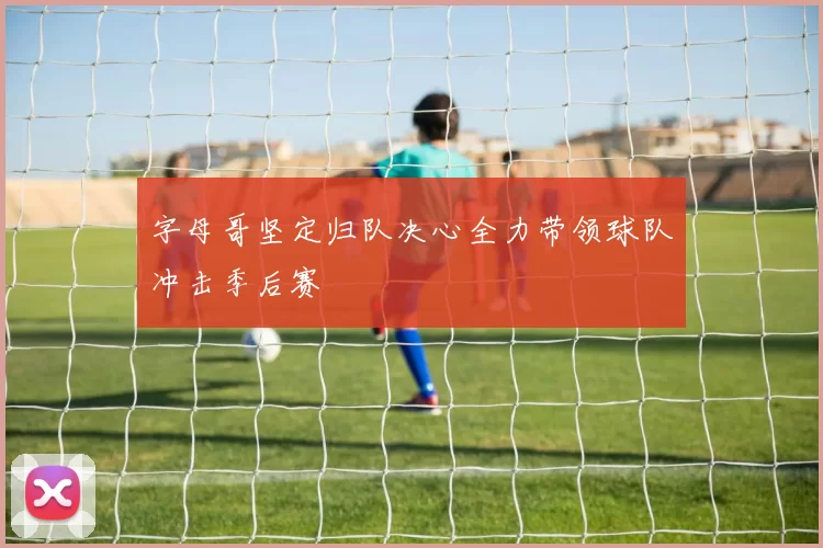 字母哥坚定归队决心全力带领球队冲击季后赛