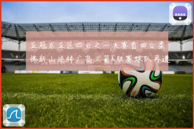 亚冠东亚区四分之一决赛首回合柔佛新山逆转广岛三箭K联赛球队再遭不胜困扰