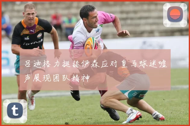 吕迪格力挺赫伊森应对皇马球迷嘘声展现团队精神