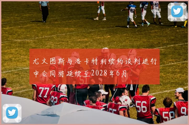尤文图斯与洛卡特利续约谈判进行中合同将延续至2028年6月