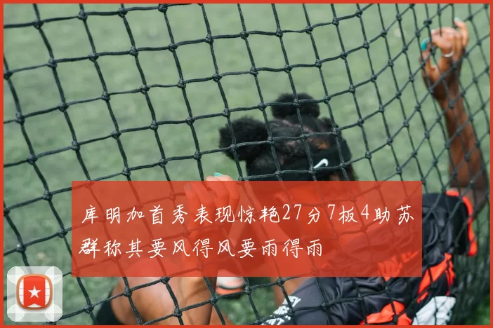 库明加首秀表现惊艳27分7板4助苏群称其要风得风要雨得雨
