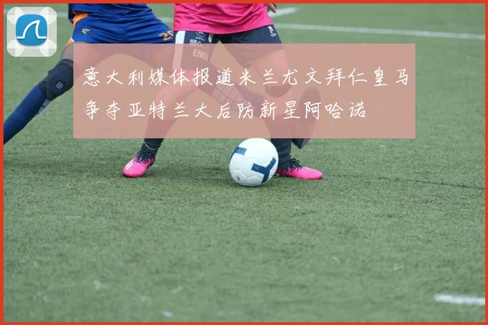 意大利媒体报道米兰尤文拜仁皇马争夺亚特兰大后防新星阿哈诺