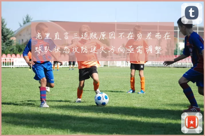 老里直言三连败原因不在分差而在球队状态攻防迷失方向亟需调整