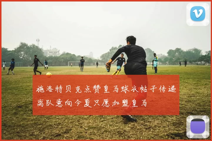 施洛特贝克点赞皇马球衣帖子传递离队意向今夏只愿加盟皇马